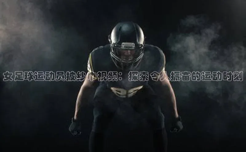 k1体育最新网站小度商城女足球运动员披纱巾视频：探索令人振奋的运动时刻