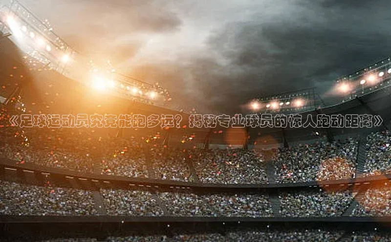 k1体育-十年品牌百度百聘《足球运动员究竟能跑多远？揭秘专业球员的惊人跑动距离》