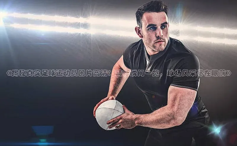 k1体育十年登录入口官方壹网壹创《揭秘真实足球运动员图片高清：精彩瞬间一览，球场风采尽在眼前》