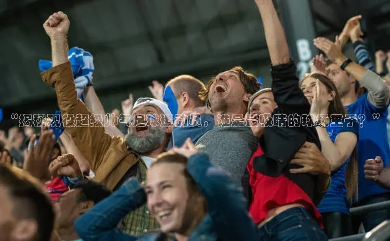 k1体育平台官网挪威主权基金“揭秘现役超级帅气足球运动员，谁是最吸睛的球场王子？”