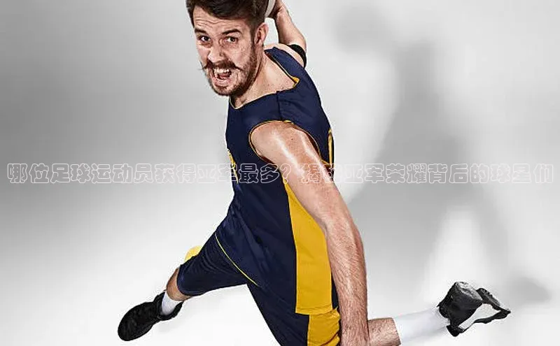 k1体育百度大脑哪位足球运动员获得亚军最多？揭秘亚军荣耀背后的球星们