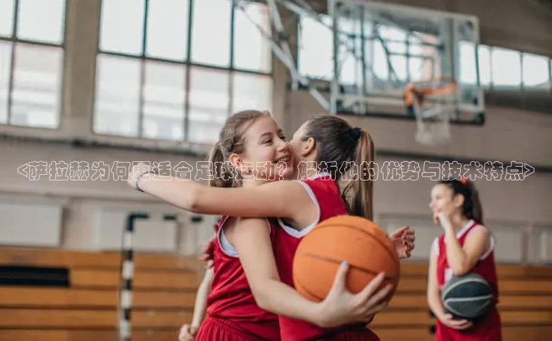 K体育最新网站知乎<萨拉赫为何更适合足球运动？解析他的优势与技术特点>