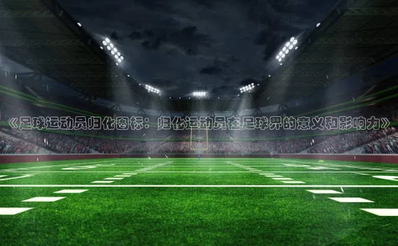k1体育在线登录百度健康《足球运动员归化图标：归化运动员在足球界的意义和影响力》