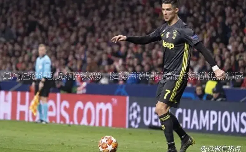 k1体育-十年品牌同程皇马足球运动员扣篮大赛：超燃篮球表演赢得球迷的热烈掌声