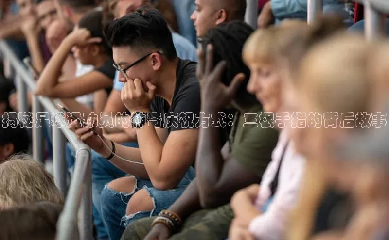 k1体育官网入口网址滴滴出行揭秘足球运动员的神奇庆祝方式：三根手指的背后故事