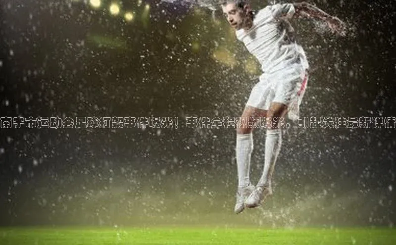 k1体育十年品牌值得信赖小米南宁市运动会足球打架事件曝光！事件全程视频曝光，引起关注最新详情