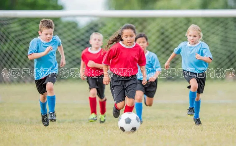 k1体育十年品牌值得信赖百度网盘冬季足球运动裤紧身还是松紧？如何选择最适合的款式