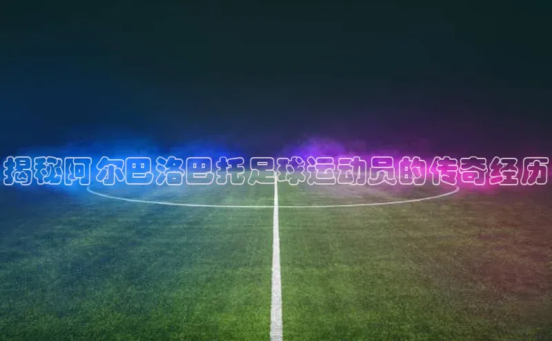 k1体育app登录平台在线字节跳动揭秘阿尔巴洛巴托足球运动员的传奇经历