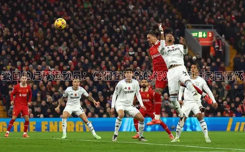 k1体育在线网站百度 H5爱国的足球运动员：他们在国外的辉煌表现与家国情怀