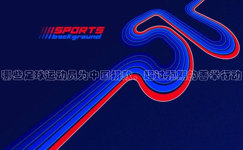 k1体育 - 十年品牌 值得信赖百度学术哪些足球运动员为中国捐款，超过预期的善举行动