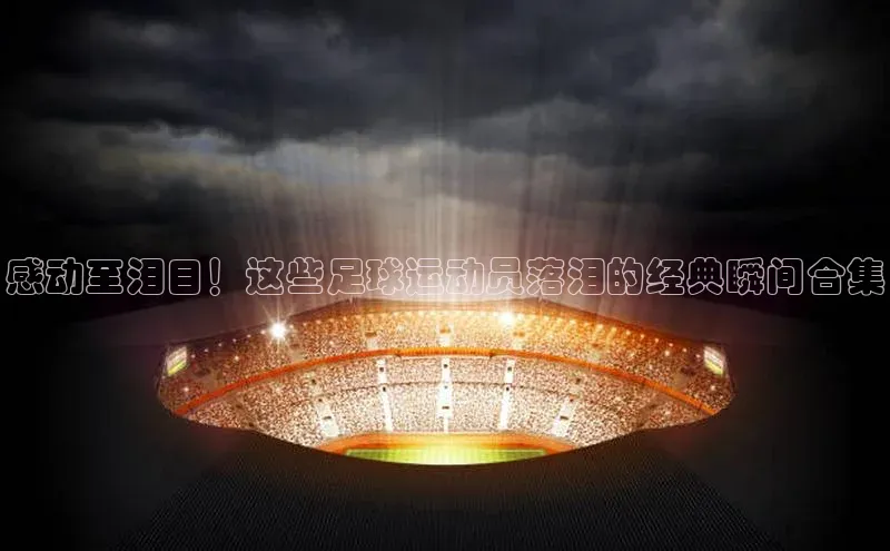 k1体育平台官网挪威主权基金感动至泪目！这些足球运动员落泪的经典瞬间合集