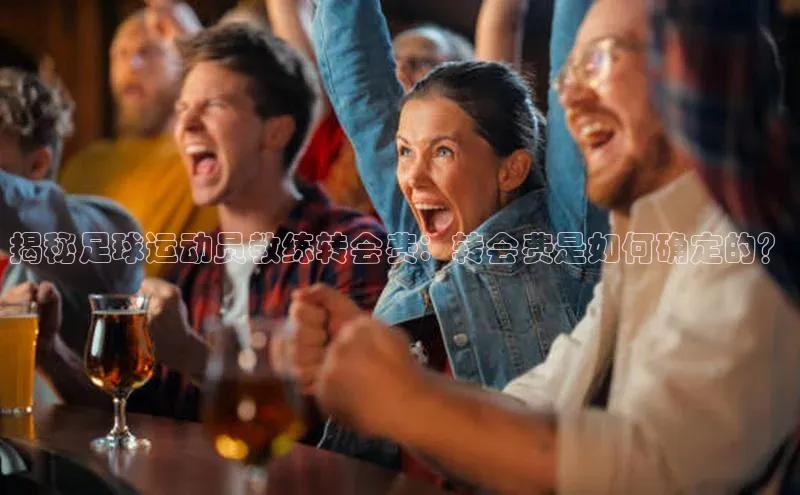 k1娱乐app下载百度信誉揭秘足球运动员教练转会费：转会费是如何确定的？