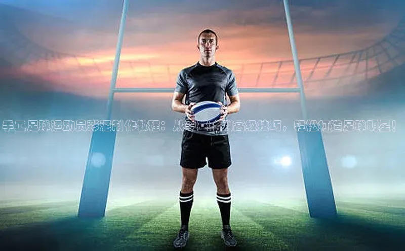 k1娱乐app下载极氪智能科技手工足球运动员彩泥制作教程：从零基础到高级技巧，轻松打造足球明星！