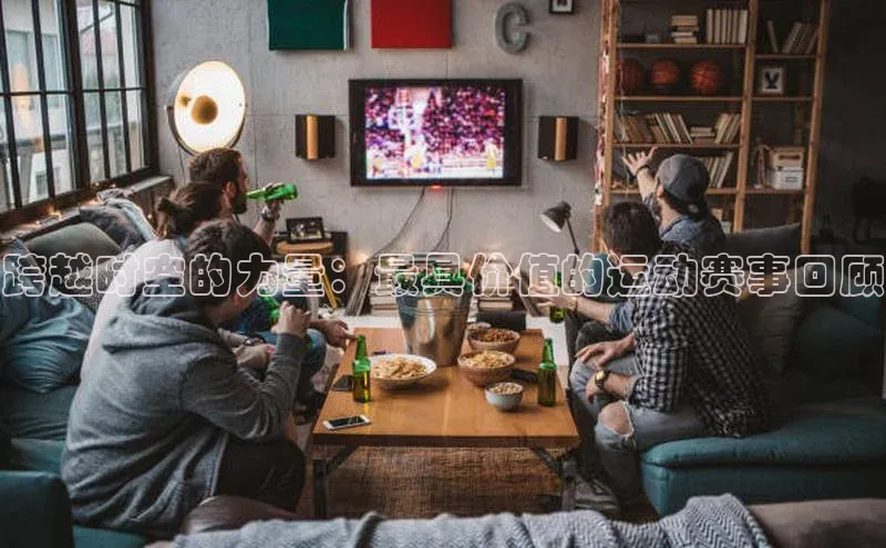 k1体育最新网站每日互动跨越时空的力量：最具价值的运动赛事回顾