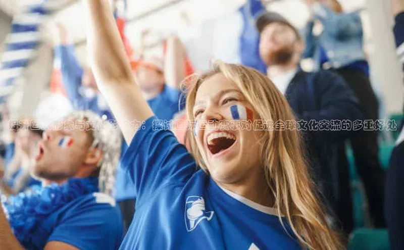 提升国家形象与文化影响力：探讨国际运动赛事对促进全球文化交流的多重好处