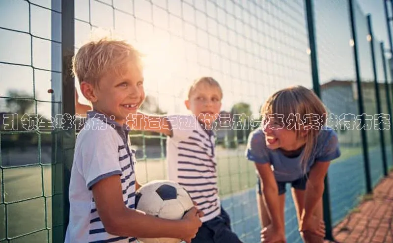 引领全球视角：打造卓越的运动赛事外宾接待方案