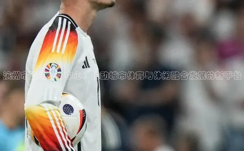 滨州市运动赛事中心：推动城市体育与休闲融合发展的新平台