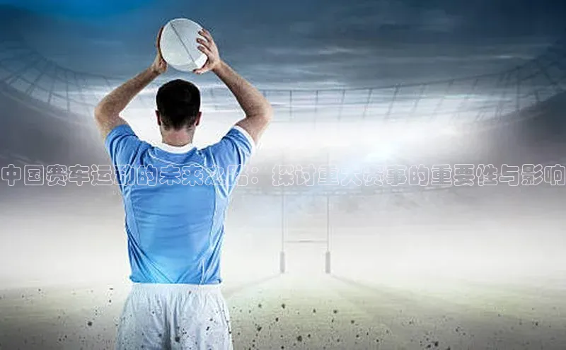 中国赛车运动的未来之路：探讨重大赛事的重要性与影响